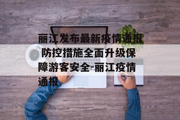 丽江发布最新疫情通报 防控措施全面升级保障游客安全-丽江疫情通报