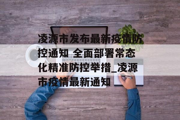 凌源市发布最新疫情防控通知 全面部署常态化精准防控举措_凌源市疫情最新通知