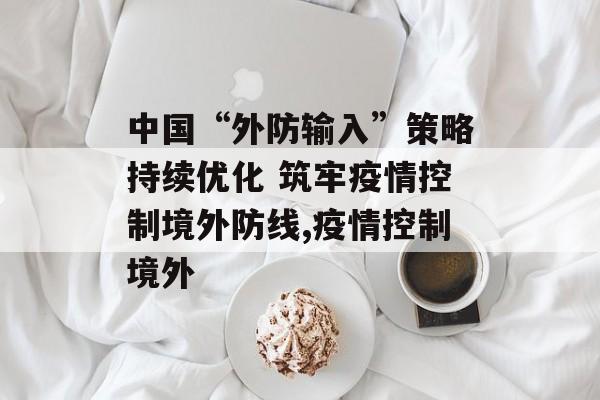 中国“外防输入”策略持续优化 筑牢疫情控制境外防线,疫情控制境外