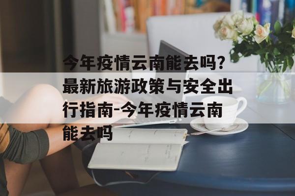 今年疫情云南能去吗？最新旅游政策与安全出行指南-今年疫情云南能去吗