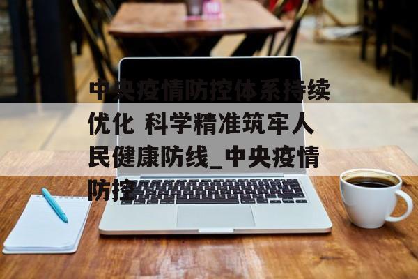 中央疫情防控体系持续优化 科学精准筑牢人民健康防线_中央疫情防控