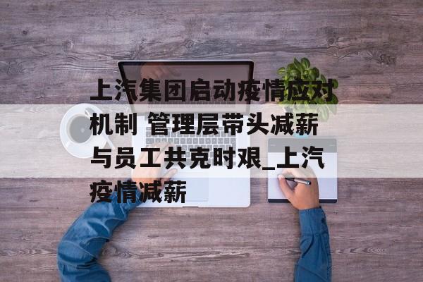上汽集团启动疫情应对机制 管理层带头减薪与员工共克时艰_上汽疫情减薪
