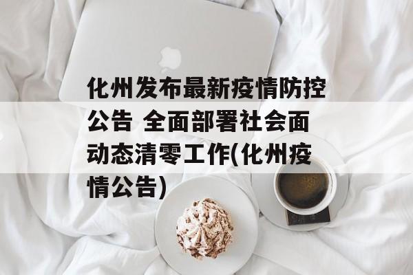 化州发布最新疫情防控公告 全面部署社会面动态清零工作(化州疫情公告)