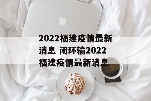 2022福建疫情最新消息 闭环输2022福建疫情最新消息