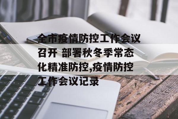 全市疫情防控工作会议召开 部署秋冬季常态化精准防控,疫情防控工作会议记录