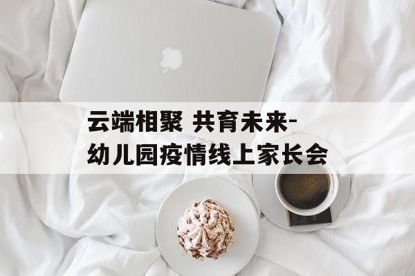 云端相聚 共育未来-幼儿园疫情线上家长会