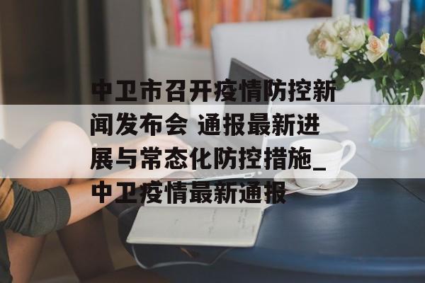 中卫市召开疫情防控新闻发布会 通报最新进展与常态化防控措施_中卫疫情最新通报