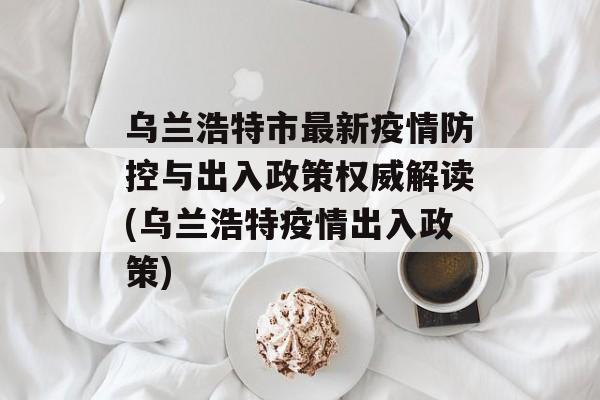 乌兰浩特市最新疫情防控与出入政策权威解读(乌兰浩特疫情出入政策)