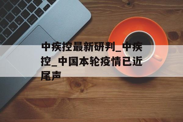 中疾控最新研判_中疾控_中国本轮疫情已近尾声