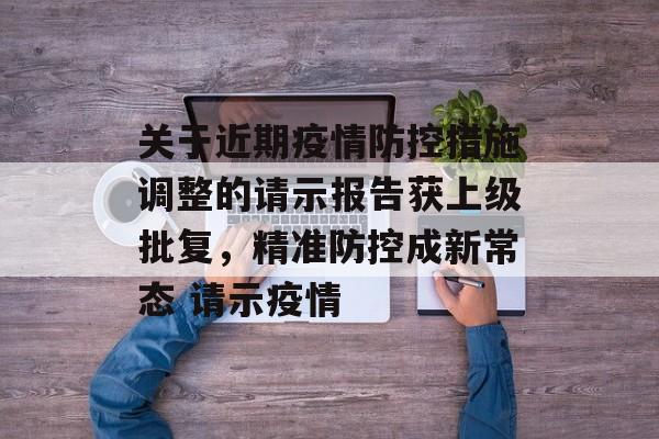 关于近期疫情防控措施调整的请示报告获上级批复，精准防控成新常态 请示疫情