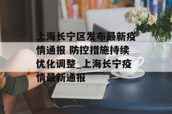 上海长宁区发布最新疫情通报 防控措施持续优化调整_上海长宁疫情最新通报