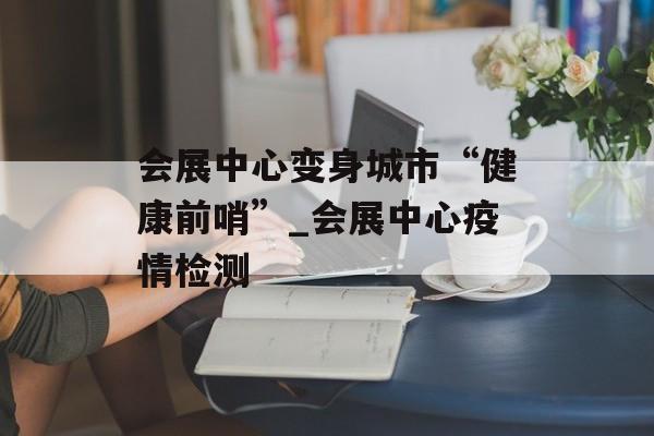 会展中心变身城市“健康前哨”_会展中心疫情检测