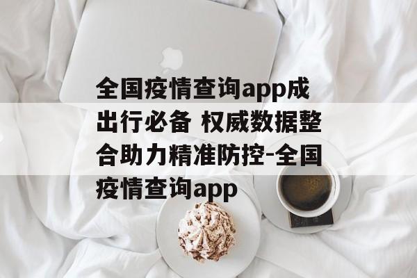 全国疫情查询app成出行必备 权威数据整合助力精准防控-全国疫情查询app
