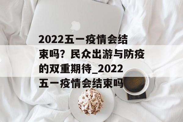 2022五一疫情会结束吗？民众出游与防疫的双重期待_2022五一疫情会结束吗