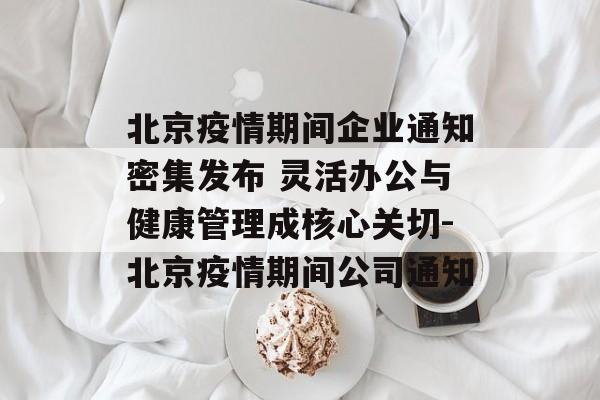 北京疫情期间企业通知密集发布 灵活办公与健康管理成核心关切-北京疫情期间公司通知