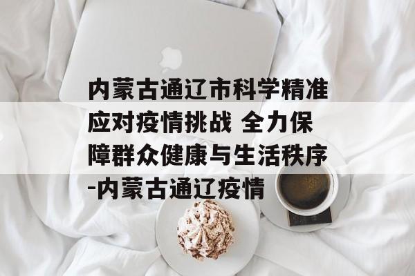 内蒙古通辽市科学精准应对疫情挑战 全力保障群众健康与生活秩序-内蒙古通辽疫情