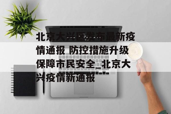 北京大兴区发布最新疫情通报 防控措施升级保障市民安全_北京大兴疫情新通报