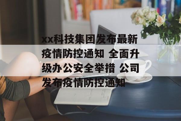 xx科技集团发布最新疫情防控通知 全面升级办公安全举措 公司发布疫情防控通知