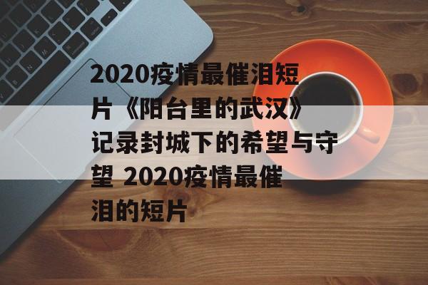 2020疫情最催泪短片《阳台里的武汉》 记录封城下的希望与守望 2020疫情最催泪的短片