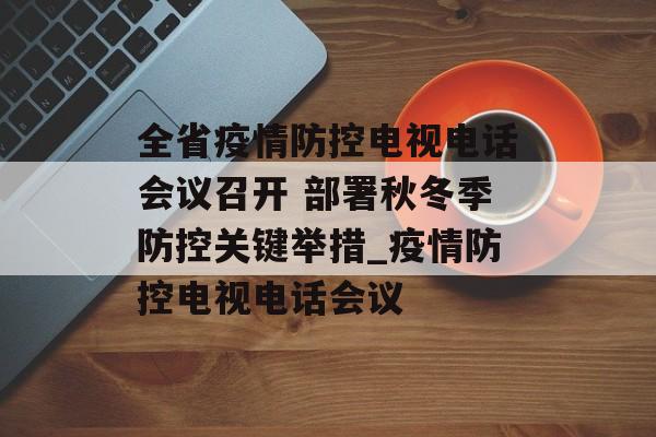 全省疫情防控电视电话会议召开 部署秋冬季防控关键举措_疫情防控电视电话会议