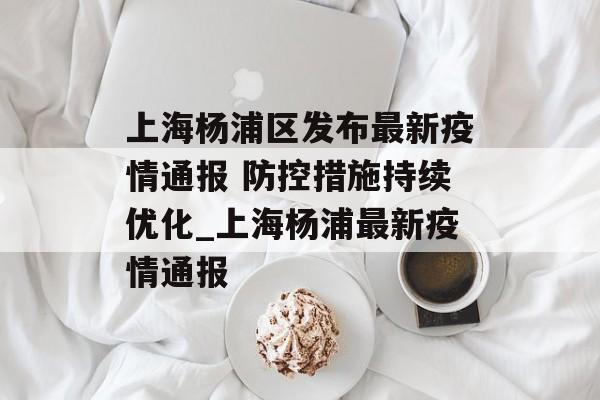 上海杨浦区发布最新疫情通报 防控措施持续优化_上海杨浦最新疫情通报