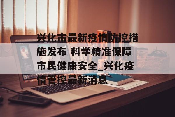 兴化市最新疫情防控措施发布 科学精准保障市民健康安全_兴化疫情管控最新消息