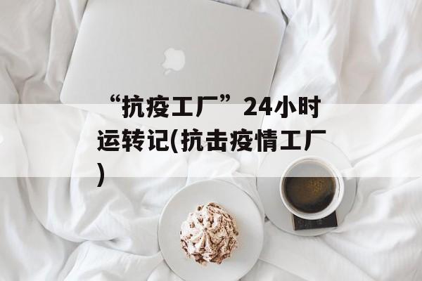 “抗疫工厂”24小时运转记(抗击疫情工厂)