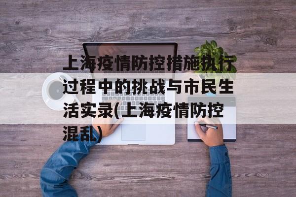 上海疫情防控措施执行过程中的挑战与市民生活实录(上海疫情防控混乱)