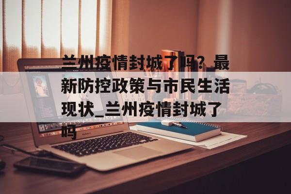 兰州疫情封城了吗？最新防控政策与市民生活现状_兰州疫情封城了吗