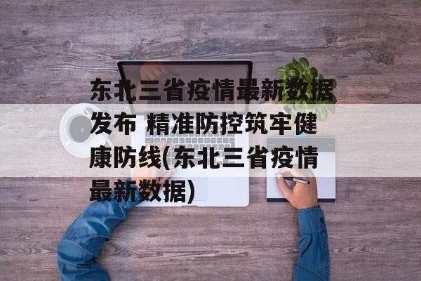 东北三省疫情最新数据发布 精准防控筑牢健康防线(东北三省疫情最新数据)