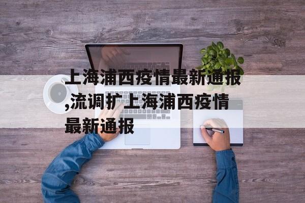 上海浦西疫情最新通报,流调扩上海浦西疫情最新通报
