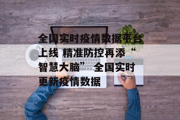 全国实时疫情数据平台上线 精准防控再添“智慧大脑” 全国实时更新疫情数据