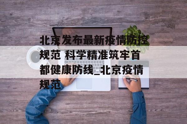 北京发布最新疫情防控规范 科学精准筑牢首都健康防线_北京疫情规范
