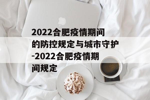 2022合肥疫情期间的防控规定与城市守护-2022合肥疫情期间规定