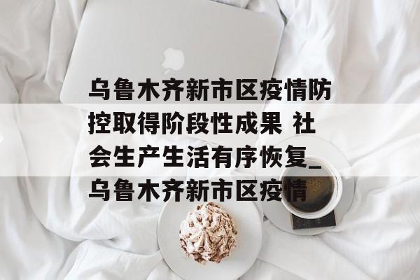 乌鲁木齐新市区疫情防控取得阶段性成果 社会生产生活有序恢复_乌鲁木齐新市区疫情