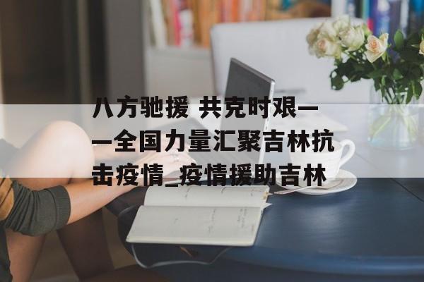 八方驰援 共克时艰——全国力量汇聚吉林抗击疫情_疫情援助吉林