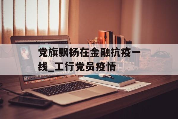 党旗飘扬在金融抗疫一线_工行党员疫情