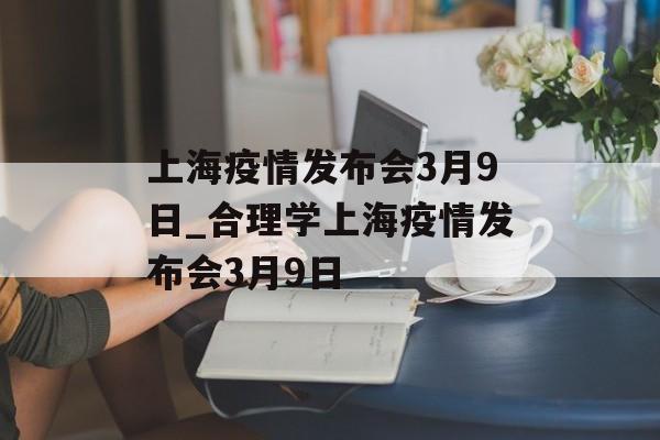 上海疫情发布会3月9日_合理学上海疫情发布会3月9日