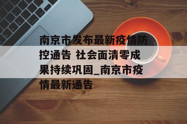 南京市发布最新疫情防控通告 社会面清零成果持续巩固_南京市疫情最新通告