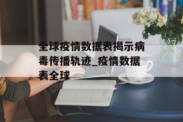 全球疫情数据表揭示病毒传播轨迹_疫情数据表全球