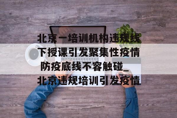 北京一培训机构违规线下授课引发聚集性疫情 防疫底线不容触碰_北京违规培训引发疫情