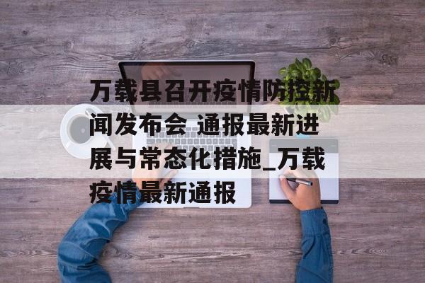 万载县召开疫情防控新闻发布会 通报最新进展与常态化措施_万载疫情最新通报