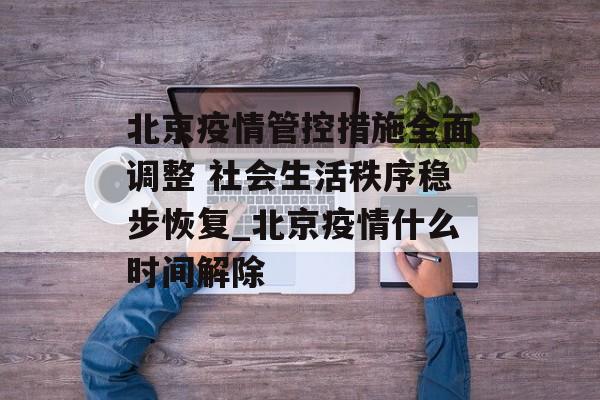 北京疫情管控措施全面调整 社会生活秩序稳步恢复_北京疫情什么时间解除