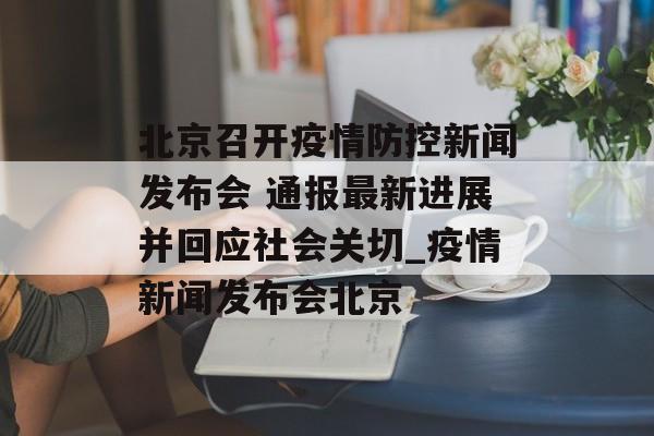 北京召开疫情防控新闻发布会 通报最新进展并回应社会关切_疫情新闻发布会北京