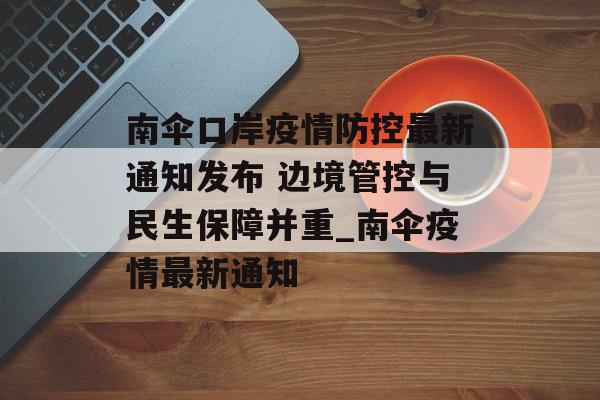 南伞口岸疫情防控最新通知发布 边境管控与民生保障并重_南伞疫情最新通知