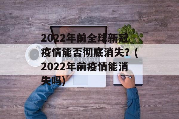 2022年前全球新冠疫情能否彻底消失？(2022年前疫情能消失吗)