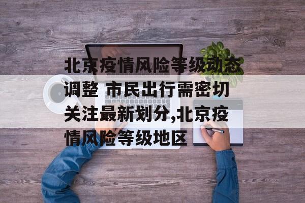 北京疫情风险等级动态调整 市民出行需密切关注最新划分,北京疫情风险等级地区