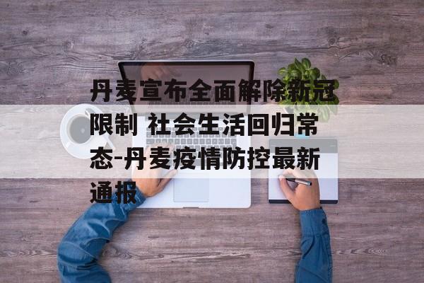丹麦宣布全面解除新冠限制 社会生活回归常态-丹麦疫情防控最新通报