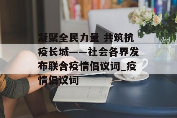 凝聚全民力量 共筑抗疫长城——社会各界发布联合疫情倡议词_疫情倡议词