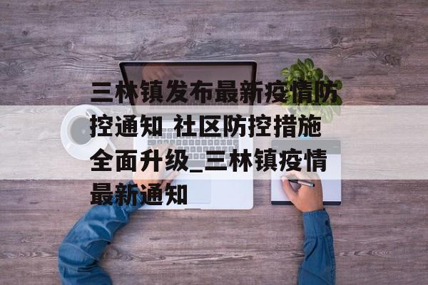 三林镇发布最新疫情防控通知 社区防控措施全面升级_三林镇疫情最新通知